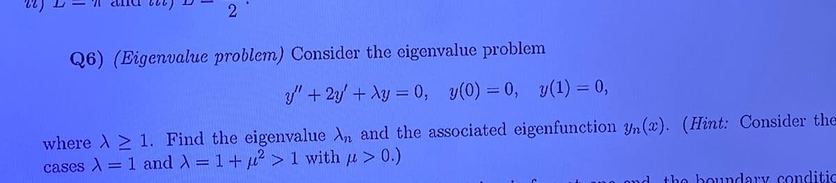 2
Q6) (Eigenvalue problem) Consider the eigenvalue problem
y" + 2y' + Ay = 0, y(0) = 0, y(1) = 0,
where A > 1. Find the eigenvalue An and the associated eigenfunction Yn (x). (Hint: Consider the
cases A = 1 and = 1+ 4² > 1 with u > 0.)
ond
the houndary conditic
