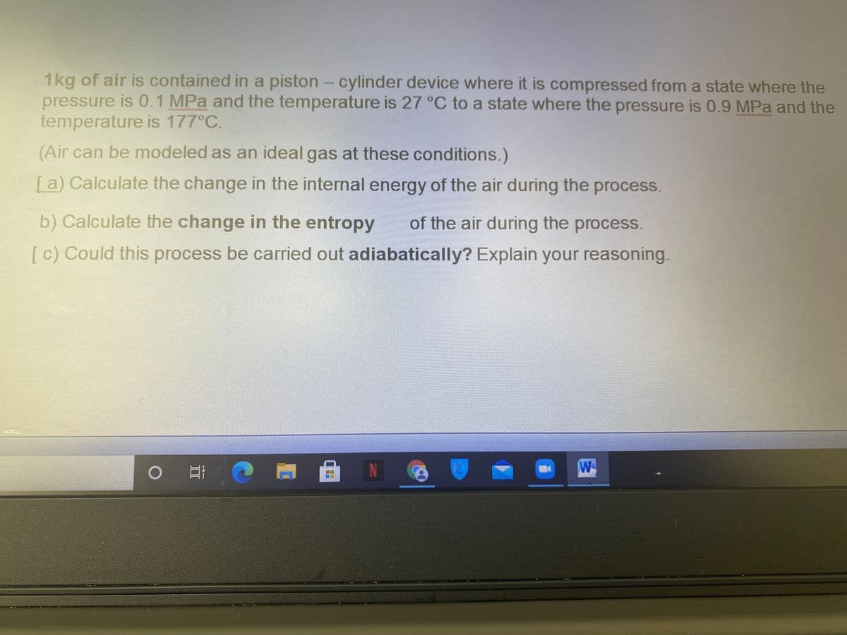 1kg of air is contained in a piston - cylinder device where it is compressed from a state where the
pressure is 0.1 MPa and the temperature is 27 °C to a state where the pressure is 0.9 MPa and the
temperature is 177°C.
(Air can be modeled as an ideal gas at these conditions.)
[a) Calculate the change in the internal energy of the air during the process.
b) Calculate the change in the entropy
of the air during the process.
[ c) Could this process be carried out adiabatically? Explain your reasoning.
N
W
