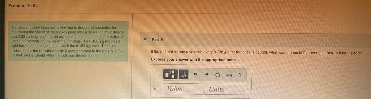 Problem 10.84
A local ice hockey team has asked you to design an apparatus for
measuring the speed of the hockey puck after a slap shot. Your design
is a 2.00-m-long, uniform rod pivoted about one end so that it is free to
rotate horizontally on the ice without friction. The 0.400 kg rod has a
light basket at the other end to catch the 0.163 kg puck. The puck
Part A
slides across the ice with velocity v (perpendicular to the rod), hits the
basket, and is caught. After the collision, the rod rotates.
If the rod makes one revolution every 0.736 s after the puck is caught, what was the puckD's speed just before it hit the rod?
Express your answer with the appropriate units.
HÀ
Value
Units
