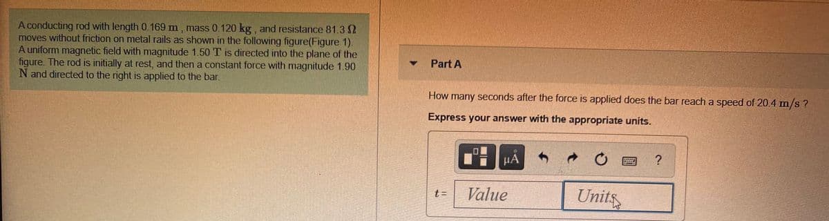 A conducting rod with length 0.169 m, mass 0.120 kg, and resistance 81.3
moves without friction on metal rails as shown in the following figure(Figure 1).
A uniform magnetic field with magnitude 1.50 T is directed into the plane of the
figure. The rod is initially at rest, and then a constant force with magnitude 1.90
N and directed to the right is applied to the bar.
Part A
How many seconds after the force is applied does the bar reach a speed of 20.4 m/s ?
Express your answer with the appropriate units.
HA
Value
Units
t 3=
