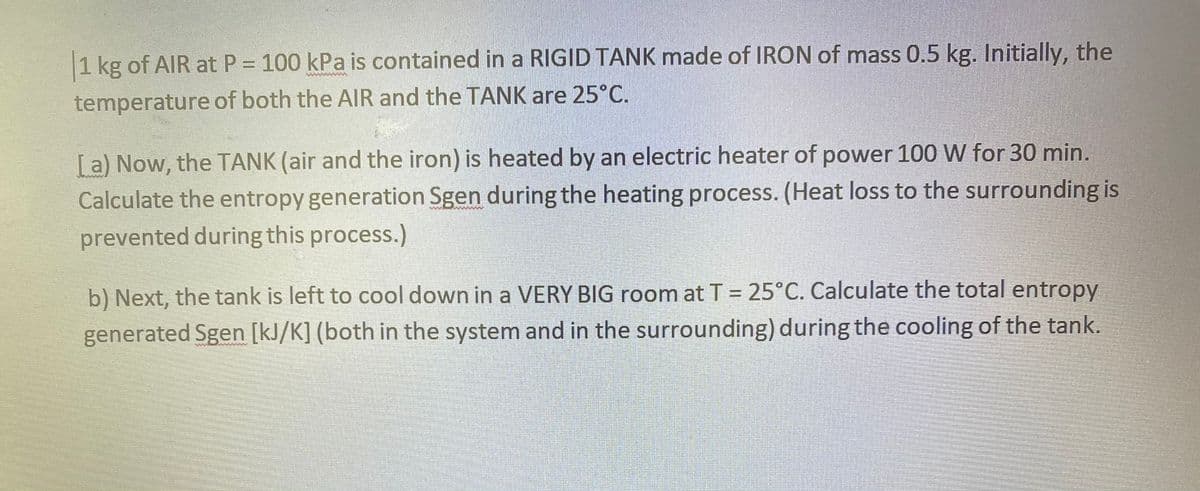 1 kg of AIR at P = 100 kPa is contained in a RIGID TANK made of IRON of mass 0.5 kg. Initially, the
temperature of both the AlR and the TANK are 25°C.
[a) Now, the TANK (air and the iron) is heated by an electric heater of power 100 W for 30 min.
Calculate the entropy generation Sgen during the heating process. (Heat loss to the surrounding is
prevented during this process.)
b) Next, the tank is left to cool down in a VERY BIG room at T = 25°C. Calculate the total entropy
generated Sgen [kJ/K] (both in the system and in the surrounding) during the cooling of the tank.
