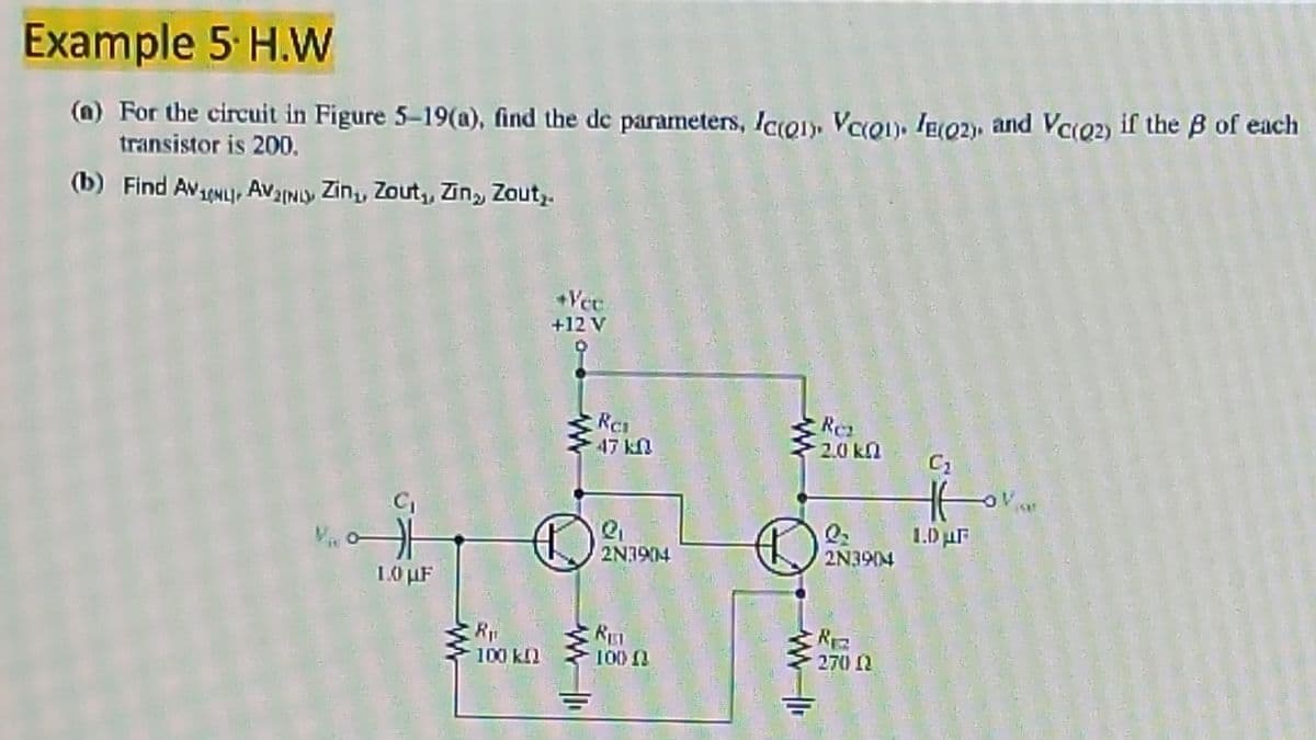 Example 5 H.W
(m) For the circuit in Figure 5-19(a), find the de parameters, lcQ)» VacQ), IE02), and Vco2) if the B of each
transistor is 200.
(b) Find AVNL, AvINy Zin,, Zout, Zin, Zout,.
+Vec
+12 V
Res
47 kN
Re
2.0 kn
1.D0 uF
2N3904
2N3904
10 µF
RET
100n
100 kl
270 N
