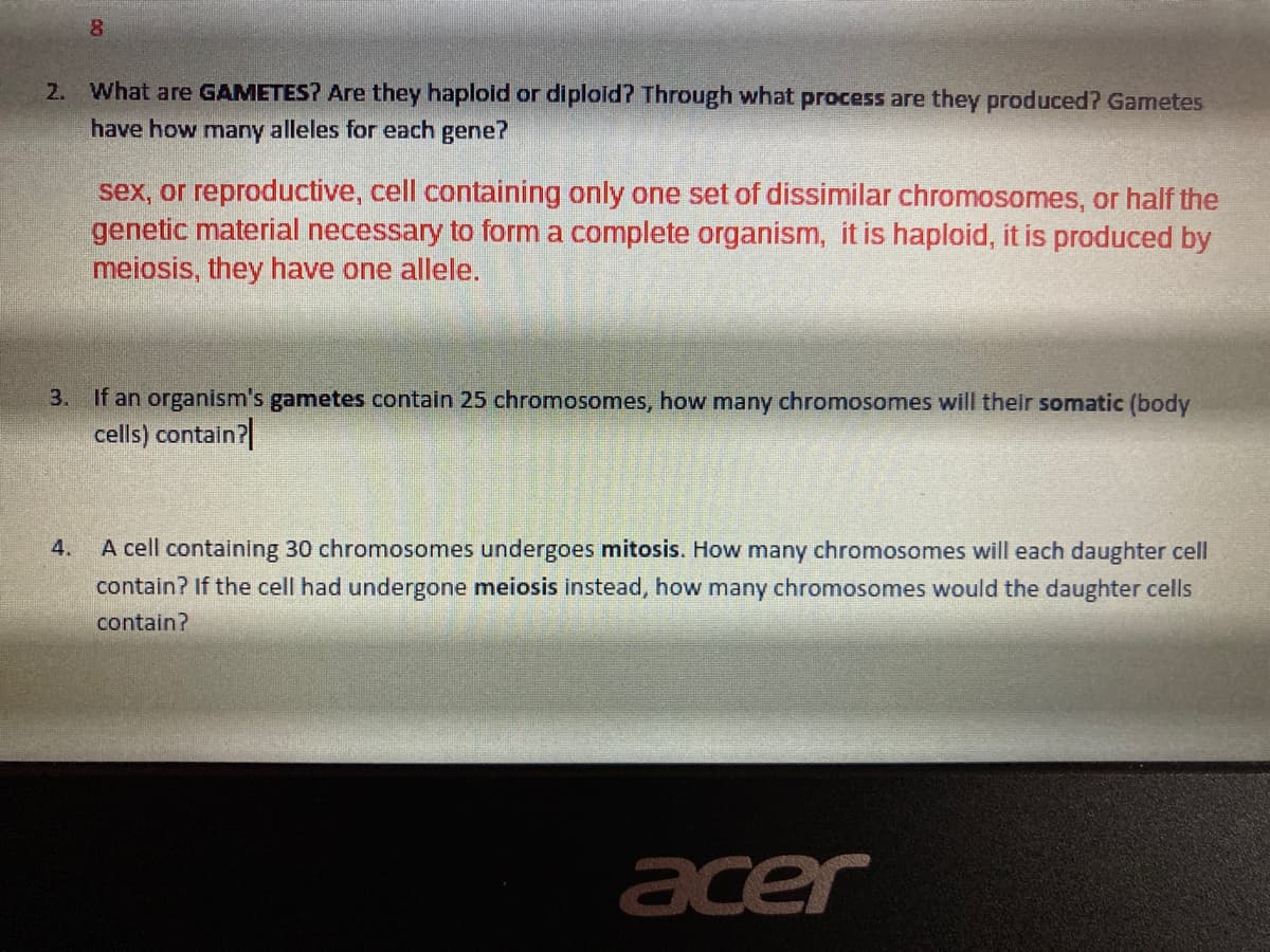 2. What are GAMETES? Are they haploid or diploid? Through what process are they produced? Gametes
have how many alleles for each gene?
sex, or reproductive, cell containing only one set of dissimilar chromosomes, or half the
genetic material necessary to form a complete organism, it is haploid, it is produced by
meiosis, they have one allele.
3. If an organism's gametes contain 25 chromosomes, how many chromosomes will their somatic (body
cells) contain?|
A cell containing 30 chromosomes undergoes mitosis. How many chromosomes will each daughter cell
contain? If the cell had undergone meiosis instead, how many chromosomes would the daughter cells
4.
contain?
acer
