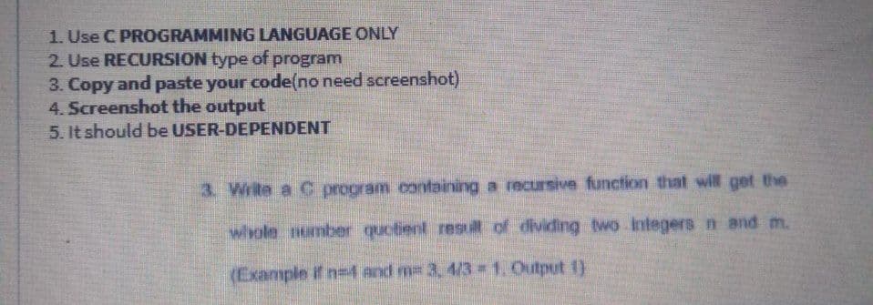 1. Use C PROGRAMMING LANGUAGE ONLY
2. Use RECURSION type of program
3. Copy and paste your code(no need screenshot)
4. Screenshot the output
5. It should be USER-DEPENDENT
3. Write a C program containing a recursive function that will get the
whole number quotient res i of dividing two Integers n and m.
(Example if n-4 and m= 3, 4/3 1. Output 1)
