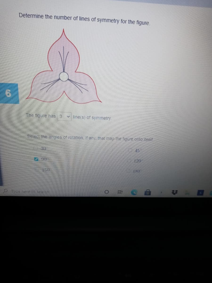 Determine the number of lines of symmetry for the figure.
The figure has 3
line(s) of symmetry.
Select the angles of rotation. If any, that máp the tigure onto itself.
30
45
790
120
150
180
2Type here to search.
