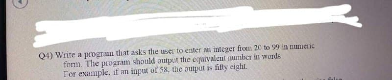 Q4) Write a program that asks the user to enter an integer from 20 to 99 in numeric
form. The program should output the equivalent number in words
For example, if an input of 58, the output is fifty cight.
