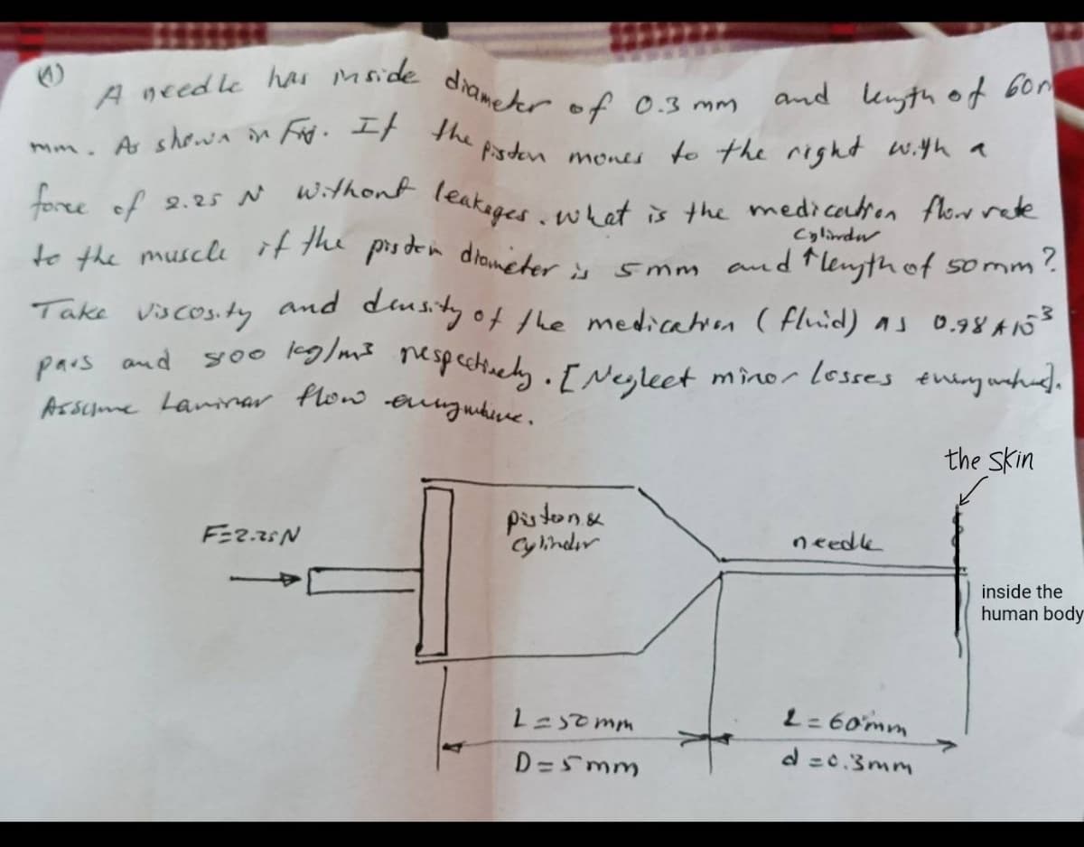 to the muscle if the proden diameter is
Assume Lamnar flow eunguhve.
A needle har mside diameeer of
and enyth of Gor
mm. A showa in td. tr the Psden menes to the right w.yh a
0.3 mm
fore of 2.25 N withont leakepes whet s the medicadton Alcr rete
foree of
Cylindu
smm and flenyth of somm?
Take vicos.ty and dustyof the medicatn ( fluid) as 0.98 A53
yoo lkglms mespectinely. F Nesleet minor lesses theny unhud.
vscos.ty
pars and
the Skin
pistone
Cylindır
needk
inside the
human body
L= 60mm
D=Smm
d =0.3mm
