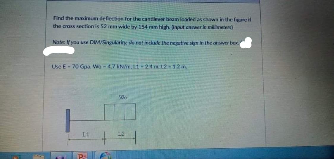 Find the maximum deflection for the cantilever beam loaded as shown in the figure if
the cross section is 52 mm wide by 154 mm high. (Input answer in millimeters)
Note: If you use DIM/Singularity, do not include the negative sign in the answer box.
Use E 70 Gpa. Wo 4.7 kN/m, L1 2.4 m, L2 = 1.2 m,
Wo
L1
L2
