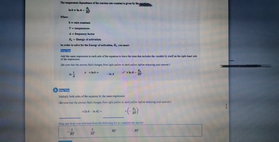 The temperature dependence of the reaction rate constaot is given by the
In k- n A-
Where:
- rate conatant
T= temperature
A = frequency factor
E, - Energy of activation
In order to solve for the Energy of activation, B.. you must:
Ste Cn
Add the same expression to each side of the equation to leave the term that includes the variable by itself on the right-hand side
of the expression
(Be sure that she anwer field changes from light jellow to dark yellow before releastng your answer)
x + Ink
+In A-
RT
- In A
bStep Two
Multiply both sides of the equation by the same expression
(Be sure that the answer field changes from light yellow to dark yellow before releasting your anver)
x (la k - In A) =
RT
Drag and drop your selection from the following list to complete the anwer
1.
RT
RT
RT
RT
