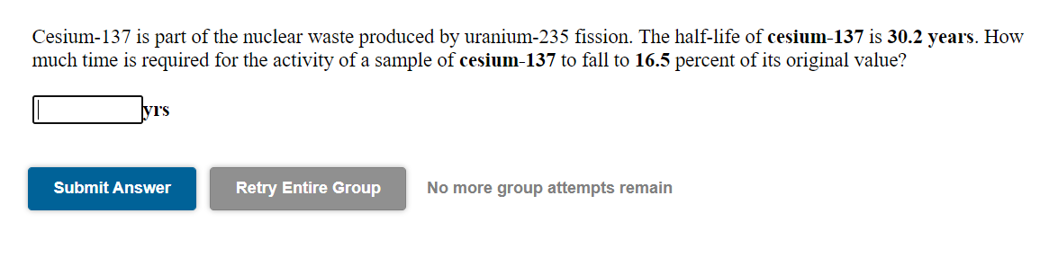 Cesium-137 is part of the nuclear waste produced by uranium-235 fission. The half-life of cesium-137 is 30.2 years. How
much time is required for the activity of a sample of cesium-137 to fall to 16.5 percent of its original value?
yrs
Submit Answer
Retry Entire Group
No more group attempts remain
