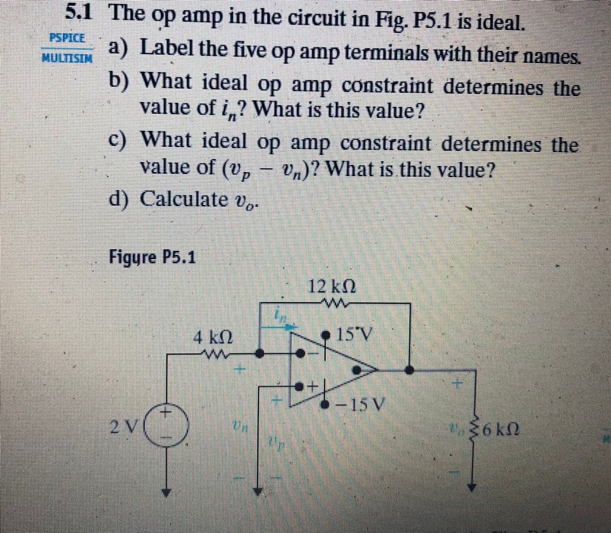 5.1 The op amp in the circuit in Fig. P5.1 is ideal.
PSPICE
a) Label the five op amp terminals with their names.
MULTISIN
b) What ideal op amp constraint determines the
value of i,? What is this value?
c) What ideal op amp constraint determines the
value of (v, – v,)? What is this value?
d) Calculate v,.
Figyre P5.1
12 k
4 kQ
• 15'V
>-15 V
2V
