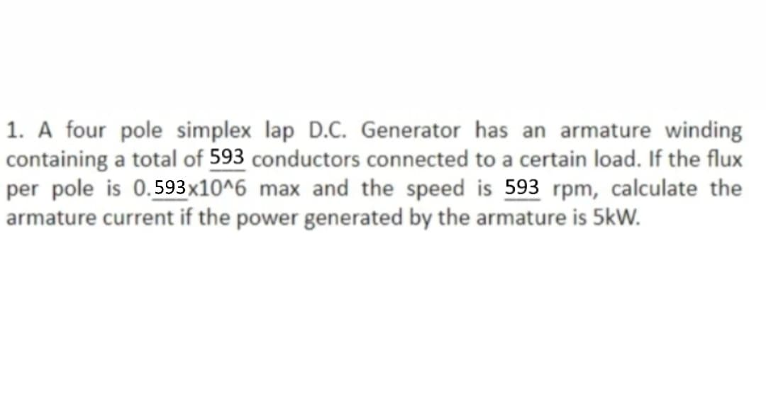 1. A four pole simplex lap D.C. Generator has an armature winding
containing a total of 593 conductors connected to a certain load. If the flux
per pole is 0.593x10^6 max and the speed is 593 rpm, calculate the
armature current if the power generated by the armature is 5kW.