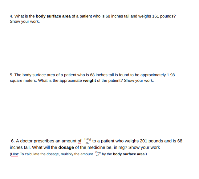 4. What is the body surface area of a patient who is 68 inches tall and weighs 161 pounds?
Show your work.
5. The body surface area of a patient who is 68 inches tall is found to be approximately 1.98
square meters. What is the approximate weight of the patient? Show your work.
6. A doctor prescribes an amount of 15mg
inches tall. What will the dosage of the medicine be, in mg? Show your work
to a patient who weighs 201 pounds and is 68
(HInt: To calculate the dosage, multiply the amount by the body surface area.)
