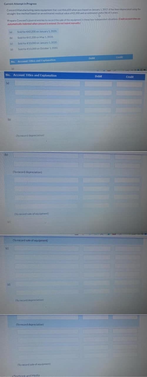 Current Attempt in Progress
Concord Manufacturing owns equipment that cost €66,600 when purchased on January 1.2017.t has been depreciated ing the
straight-line method based on an estimated residual value of 3,300 and an estimated useful life of 5 yean
Prepare Concord's journal entries to record the sale of the equipment in these four independent situations (Credit account es are
automatically Indented when amount is entered Do not indent manualy
(a)
Sold for €42.200 on January 1.2020.
(b)
Sold for €42.200 on May 1.2020.
Sold for €10.000 on January 1.2020.
Sold for €10.000 on October 1.202a.
Debit
Omli
No. Account 1tles and Explaation
No. Account TItles and Explanation
Debit
Credit
(a)
(b)
(To record depreciation)
(b)
(To record depreciation)
(To record sale of equipment)
(Torecord sale of equipment)
(c)
(Yo record depreciation)
(To record depreciation)
(To record sale of equipment)
-Texthnok and Media
