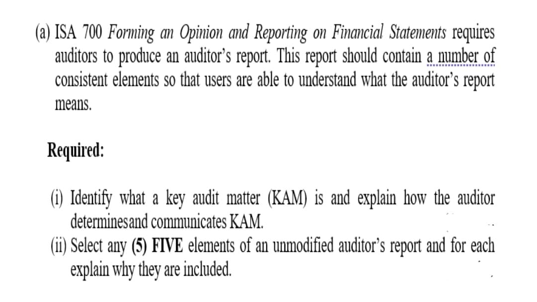 (a) ISA 700 Forming an Opinion and Reporting on Financial Statements requires
auditors to produce an auditor’s report. This report should contain a number of
consistent elements so that users are able to understand what the auditor's report
means.
Required:
(i) Identify what a key audit matter (KAM) is and explain how the auditor
determinesand communicates KAM.
(ii) Select any (5) FIVE elements of an unmodified auditor's report and for each
explain why they are included.
