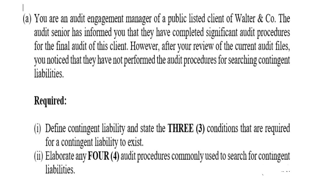 (a) You are an audit engagement manager of a public listed client of Walter & Co. The
audit senior has informed you that they have completed significant audit procedures
for the final audit of this client. However, after your review of the currnt audit files,
you noticed that they have not performed the audit procedures for searching contingent
liabilities.
Required:
(i) Define contingent liability and state the THREE (3) conditions that are required
for a contingent liability to exist.
(ii) Elaborate any FOUR (4) audit procedures commonly used to search for contingent
liabilities.
