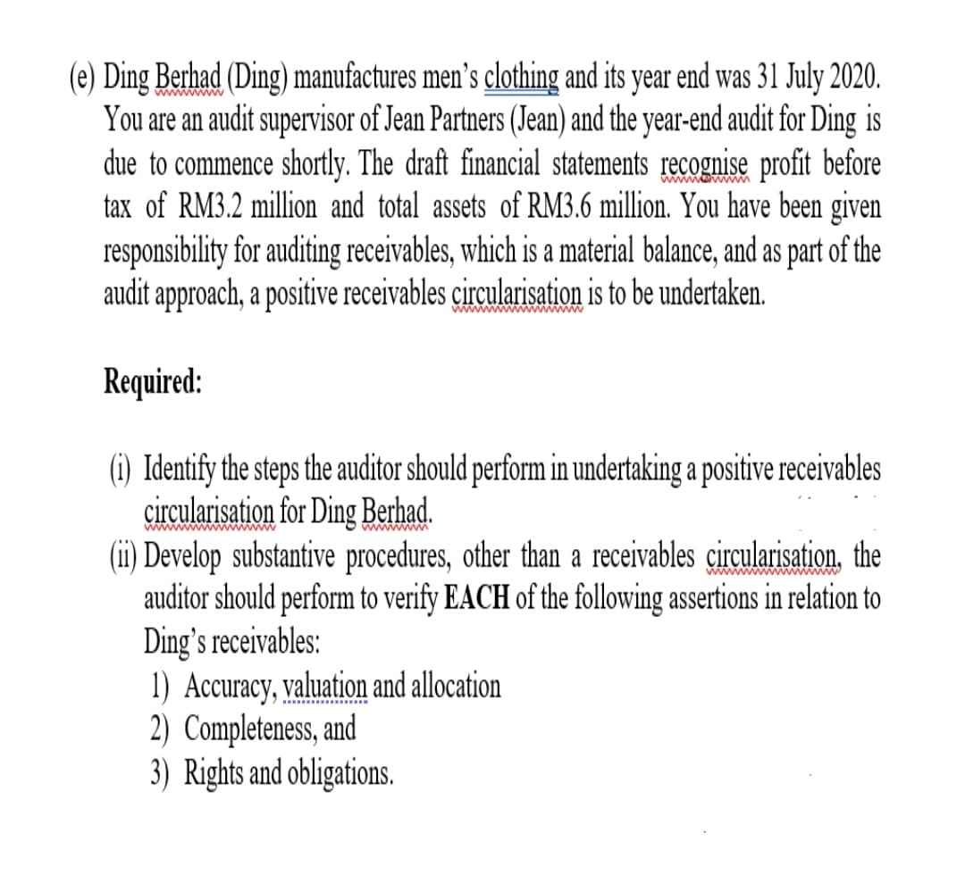 (e) Ding Berhad (Ding) manufactures men's clothing and its year end was 31 July 2020.
You are an audit supervisor of Jean Partners (Jean) and the year-end audit for Ding is
due to commence shortly. The draft financial statements recognise profit before
tax of RM3.2 million and total assets of RM3.6 million. You have been given
responsibility for auditing receivables, which is a material balance, and as part of the
audit approach, a positive receivables circularisation is to be undertaken.
wwowwww
wwwwwwww ww
Required:
(1) Identify the steps the auditor should perform in undertaking a positive receivables
çirçularisation for Ding Berhad.
(ii) Develop substantive procedures, other than a receivables circularisation, the
auditor should perform to verify EACH of the following assertions in relation to
Ding's receivables:
1) Accuracy, valuation and allocation
2) Completeness, and
3) Rights and obligations.
wwwwwww ww
wwwwwM
wwwwwwww ww www
S.
