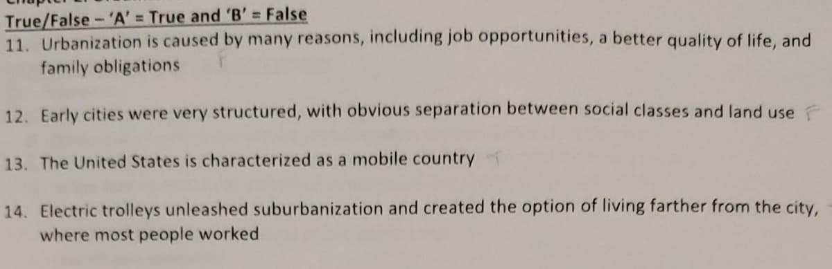 True/False-'A' = True and 'B' False
11. Urbanization is caused by many reasons, including job opportunities, a better quality of life, and
family obligations
12. Early cities were very structured, with obvious separation between social classes and land use
13. The United States is characterized as a mobile country
14. Electric trolleys unleashed suburbanization and created the option of living farther from the city,
where most people worked
