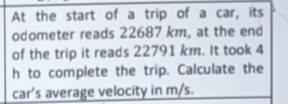 At the start of a trip of a car, its
odometer reads 22687 km, at the end
of the trip it reads 22791 km. It took 4
h to complete the trip. Calculate the
car's average velocity in m/s.
