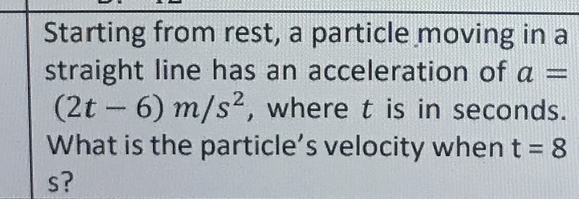 Starting from rest, a particle moving in a
straight line has an acceleration of a =
(2t 6) m/s2, where t is in seconds.
What is the particle's velocity when t = 8
s?
