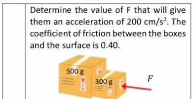 Determine the value of F that will give
them an acceleration of 200 cm/s?. The
coefficient of friction between the boxes
and the surface is 0.40.
500 g
F
300 g
