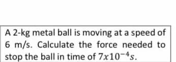 A 2-kg metal ball is moving at a speed of
6 m/s. Calculate the force needed to
stop the ball in time of 7x10-4s.
