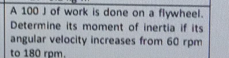 A 100 J of work is done on a flywheel.
Determine its moment of inertia if its
angular velocity increases from 60 rpm
to 180 rpm.
