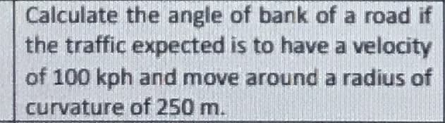 Calculate the angle of bank of a road if
the traffic expected is to have a velocity
of 100 kph and move around a radius of
curvature of 250 m.
