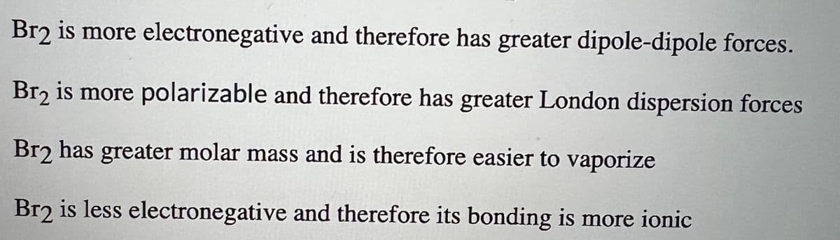 Br2 is more
electronegative and therefore has greater dipole-dipole forces.
Br₂ is more polarizable and therefore has greater London dispersion forces
Br2 has greater molar mass and is therefore easier to vaporize
Br2 is less electronegative and therefore its bonding is more ionic