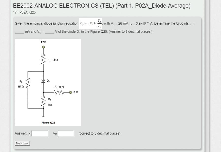 EE2002-ANALOG ELECTRONICS (TEL) (Part 1: P02A_Diode-Average)
17: P02A_Q25
Given the empirical diode junction equation V₂ = nV In with V₁ = 26 mV, Is = 3.9x10-15 A. Determine the Q-points I₁ =
mA and V₂ =
ID
Is
V of the diode D, in the Figure Q25. (Answer to 3 decimal places.)
R₂
9kQ
12V
www
www
Answer: ID
Mark Now!
R₁ 6kQ
D₁
R3 2kQ
W
R₁
6kQ
Figure Q25
- 4V
VD
(correct to 3 decimal places)