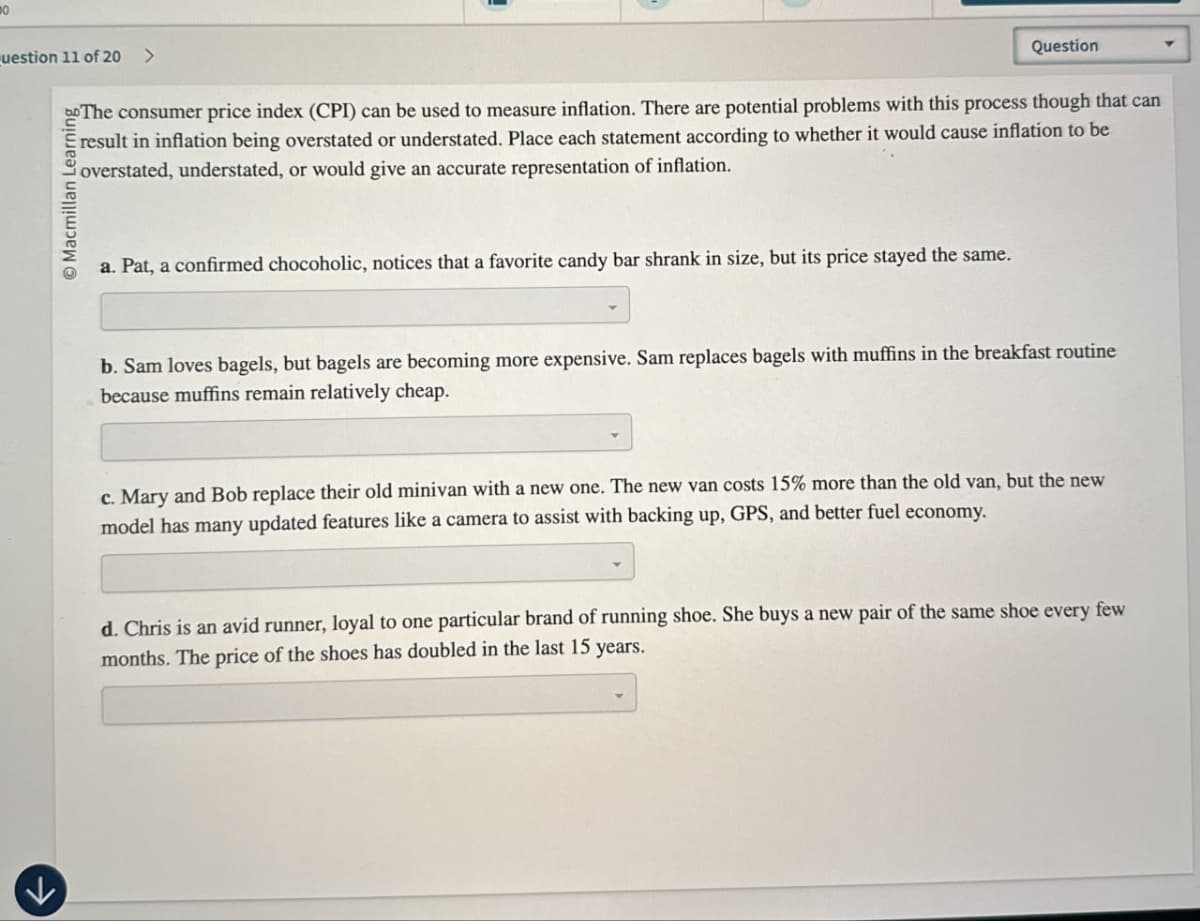 uestion 11 of 20 >
Macmillan Learning
Question
The consumer price index (CPI) can be used to measure inflation. There are potential problems with this process though that can
result in inflation being overstated or understated. Place each statement according to whether it would cause inflation to be
overstated, understated, or would give an accurate representation of inflation.
a. Pat, a confirmed chocoholic, notices that a favorite candy bar shrank in size, but its price stayed the same.
b. Sam loves bagels, but bagels are becoming more expensive. Sam replaces bagels with muffins in the breakfast routine
because muffins remain relatively cheap.
c. Mary and Bob replace their old minivan with a new one. The new van costs 15% more than the old van, but the new
model has many updated features like a camera to assist with backing up, GPS, and better fuel economy.
d. Chris is an avid runner, loyal to one particular brand of running shoe. She buys a new pair of the same shoe every few
months. The price of the shoes has doubled in the last 15 years.