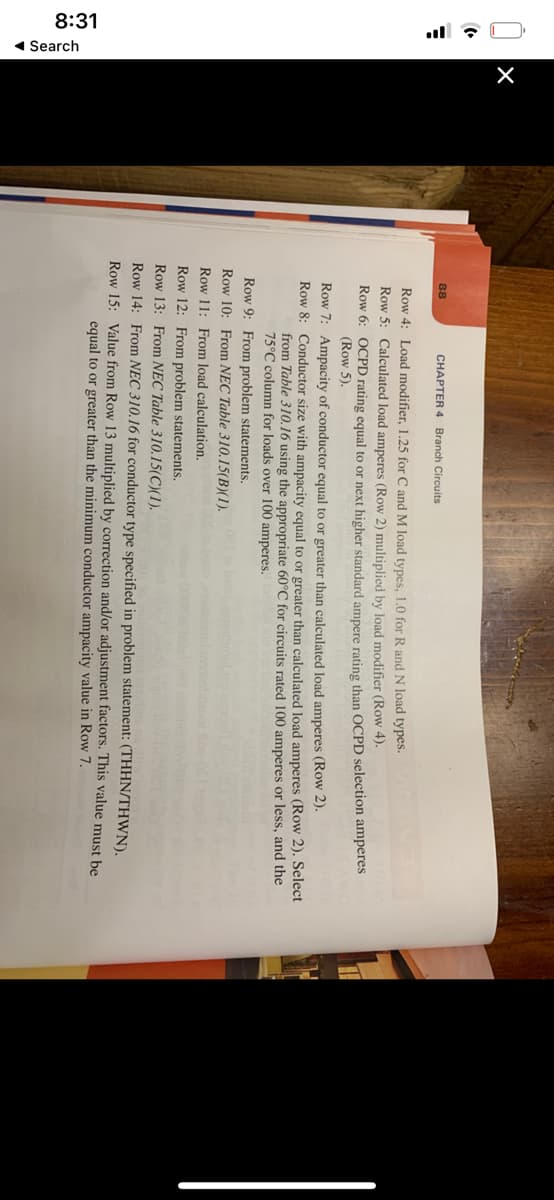 8:31
1 Search
ul : O
88
CHAPTER 4 Branch Circuits
Row 4: Load modifier, 1.25 for C and M load types, 1.0 for R and N load types.
Row 5: Calculated load amperes (Row 2) multiplied by load modifier (Row 4).
Row 6: OCPD rating equal to or next higher standard ampere rating than OCPD selection amperes
(Row 5).
Row 7: Ampacity of conductor equal to or greater than calculated load amperes (Row 2).
Row 8: Conductor size with ampacity equal to or greater than calculated load amperes (Row 2). Select
from Table 310.16 using the appropriate 60°C for circuits rated 100 amperes or less, and the
75°C column for loads over 100 amperes.
Row 9: From problem statements.
Row 10: From NEC Table 310.15(B)(1).
Row 11: From load calculation.
Row 12: From problem statements.
Row 13: From NEC Table 310.15(C)(1).
Row 14: From NEC 310.16 for conductor type specified in problem statement: (THHN/THWN).
Row 15: Value from Row 13 multiplied by correction and/or adjustment factors. This value must be
equal to or greater than the minimum conductor ampacity value in Row 7.
