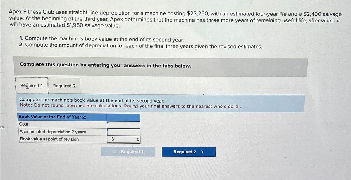 es
Apex Fitness Club uses straight-line depreciation for a machine costing $23,250, with an estimated four-year life and a $2,400 salvage
value. At the beginning of the third year, Apex determines that the machine has three more years of remaining useful life, after which it
will have an estimated $1,950 salvage value.
1. Compute the machine's book value at the end of its second year.
2. Compute the amount of depreciation for each of the final three years given the revised estimates.
Complete this question by entering your answers in the tabs below.
Required 1 Required 2
Compute the machine's book value at the end of its second year.
Note: Do not round intermediate calculations. Round your final answers to the nearest whole dollar.
Book Value at the End of Year 2:
Cost
Accumulated depreciation 2 years
Book value at point of revision
$
0
< Required 1
Required 2
>