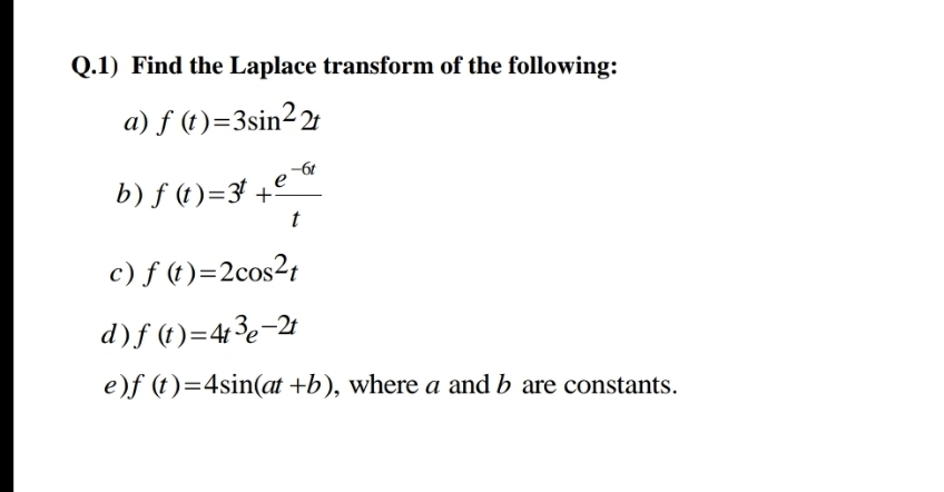 Q.1) Find the Laplace transform of the following:
a) f (t)=3sin² 2+
b) f (t)=3} +
t
c) f (t)=2cos2t
d)f (t)=43e-2t
e)f (t)=4sin(at +b), where a and b are constants.
