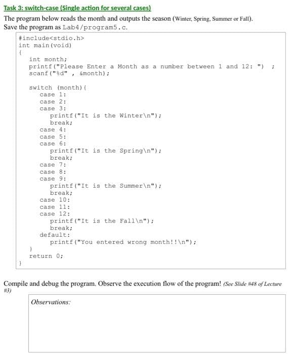 Task 3: switch-case (Single action for several cases)
The program below reads the month and outputs the season (Winter, Spring, Summer or Fall).
Save the program as Lab4/program5.c.
#include<stdio.h>
int main(void)
(
int month;
printf ("Please Enter a Month as a number between 1 and 12: ")
scanf("%d", &month);
switch (month) {
case 1:
case 2:
case 3:
printf("It is the Winter\n");
break;
case 4:
case 5:
case 6:
printf ("It is the Spring\n");
break;
case 7:
case 8:
case 9:
printf ("It is the Summer\n");
break;
case 10:
case 11:
case 12:
printf ("It is the Fall\n");
break;
default:
printf ("You entered wrong month!!\n");
return 0;
**
Compile and debug the program. Observe the execution flow of the program! (See Slide # 48 of Lecture
#3)
Observations: