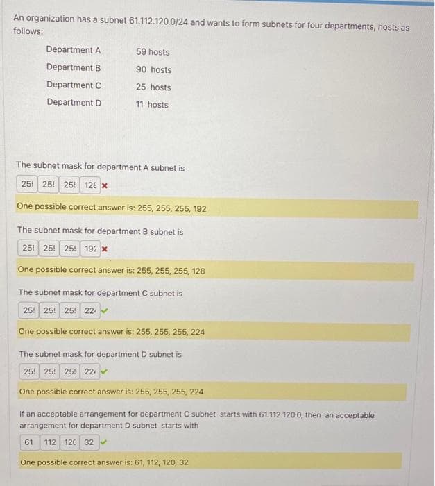 An organization has a subnet 61.112.120.0/24 and wants to form subnets for four departments, hosts as
follows:
Department A
Department B
Department C
Department D
59 hosts
90 hosts
25 hosts
11 hosts
The subnet mask for department A subnet is
25 25 25! 128 *
One possible correct answer is: 255, 255, 255, 192
The subnet mask for department B subnet is
25 25 25 192 x
One possible correct answer is: 255, 255, 255, 128
The subnet mask for department C subnet is
25 25 25 22
One possible correct answer is: 255, 255, 255, 224
The subnet mask for department D subnet is
25! 25! 25! 22
One possible correct answer is: 255, 255, 255, 224
If an acceptable arrangement for department C subnet starts with 61.112.120.0, then an acceptable
arrangement for department D subnet starts with
61 112 120 32
One possible correct answer is: 61, 112, 120, 32