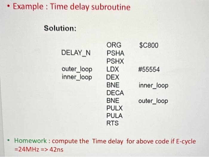 Example: Time delay subroutine
Solution:
ORG
DELAY_N PSHA
PSHX
outer_loop LDX
inner_loop
DEX
BNE
DECA
BNE
PULX
PULA
RTS
$C800
#55554
inner_loop
outer_loop
• Homework: compute the Time delay for above code if E-cycle
= 24MHz => 42ns