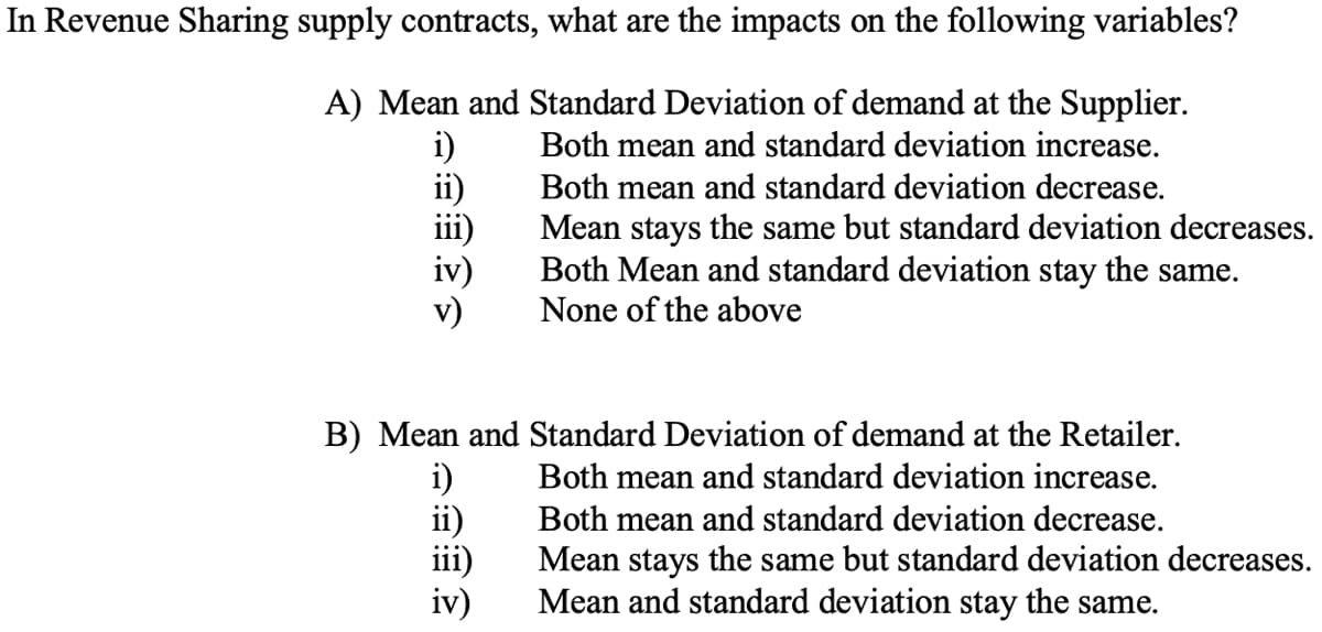 In Revenue Sharing supply contracts, what are the impacts on the following variables?
A) Mean and Standard Deviation of demand at the Supplier.
Both mean and standard deviation increase.
Both mean and standard deviation decrease.
Mean stays the same but standard deviation decreases.
Both Mean and standard deviation stay the same.
None of the above
i)
ii)
iv)
v)
B) Mean and Standard Deviation of demand at the Retailer.
i)
ii)
iv)
Both mean and standard deviation increase.
Both mean and standard deviation decrease.
Mean stays the same but standard deviation decreases.
Mean and standard deviation stay the same.