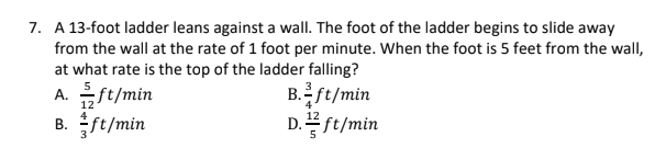 7. A 13-foot ladder leans against a wall. The foot of the ladder begins to slide away
from the wall at the rate of 1 foot per minute. When the foot is 5 feet from the wall,
at what rate is the top of the ladder falling?
A. ft/min
B. ft/min
B.ft/min
D.플ft/min
12
