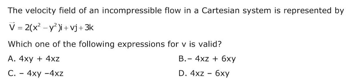 The velocity field of an incompressible flow in a Cartesian system is represented by
V = 2(x? - y )i + vj+3k
Which one of the following expressions for v is valid?
А. 4ху + 4xz
B.- 4xz + 6xy
С. - 4ху -4хz
D. 4xz - 6xy
