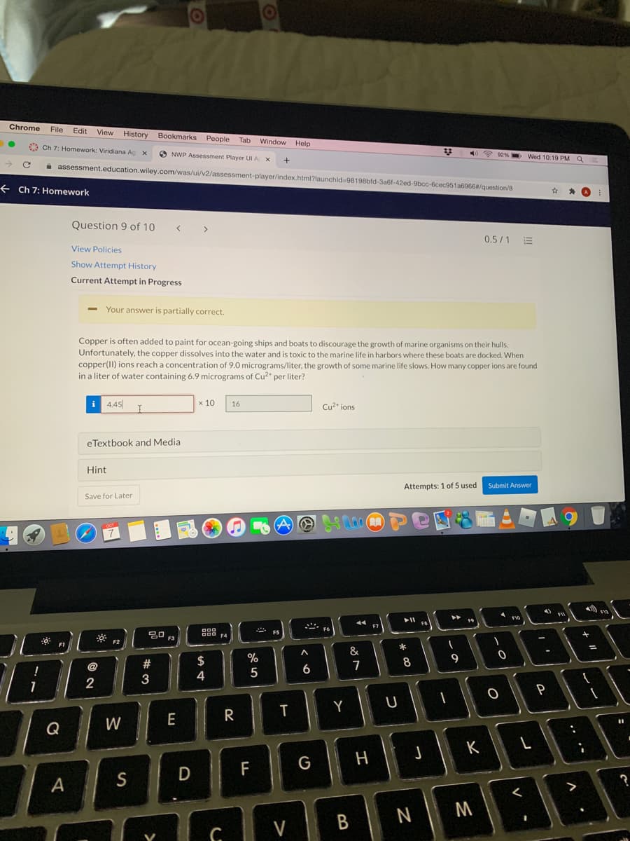 Chrome
File
Edit View
History
Bookmarks People Tab
Window Help
3 Ch 7: Homework: Viridiana Ag x
O NWP Assessment Player UI A X
? 92% - Wed 10:19 PM Q
i assessment.education.wiley.com/was/ui/v2/assessment-player/index.html?launchid-98198bfd-3a6f-42ed-9bcc-6cec951a6966#/question/8
+ Ch 7: Homework
Question 9 of 10
0.5/1
View Policies
Show Attempt History
Current Attempt in Progress
Your answer is partially correct.
Copper is often added to paint for ocean-going ships and boats to discourage the growth of marine organisms on their hulls.
Unfortunately, the copper dissolves into the water and is toxic to the marine life in harbors where these boats are docked. When
copper(II) ions reach a concentration of 9.0 micrograms/liter, the growth of some marine life slows. How many copper ions are found
in a liter of water containing 6.9 micrograms of Cu2* per liter?
i 4.45
x 10
16
Cu2* ions
eTextbook and Media
Hint
Attempts: 1 of 5 used
Submit Answer
Save for Later
F9
F7
F5
F4
F2
*
&
23
$
8
9
@
4
5
2
3
P
Y
E
R
Q
W
J
K
G
H
F
A
N M
V
, •*
