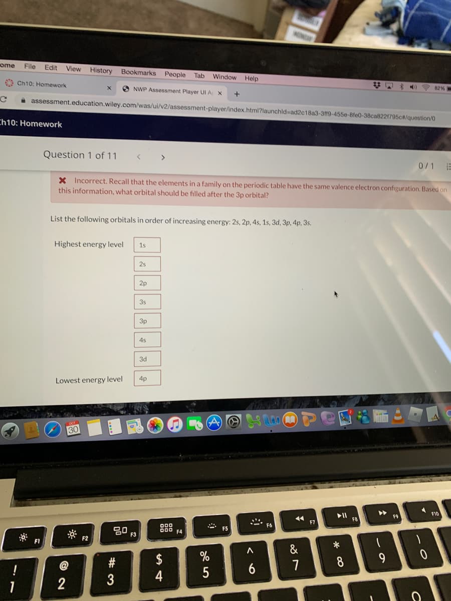 MINGA
ome
File
Edit
View
History Bookmarks People
Tab
Window
Help
9 Ch10: Homework
はし
* *)
O NWP Assessment Player UI A X
82%
assessment.education.wiley.com/was/ui/v2/assessment-player/index.html?launchld=ad2c18a3-3ff9-455e-8fe0-38ca8221795c#/question/0
Ch10; Homework
Question 1 of 11
>
0/1
X Incorrect. Recall that the elements in a family on the periodic table have the same valence electron configuration. Based on
this information, what orbital should be filled after the 3p orbital?
List the following orbitals in order of increasing energy: 2s, 2p, 4s, 1s, 3d, 3p, 4p, 3s.
Highest energy level
1s
2s
2p
3s
Зр
4s
3d
4p
Lowest energy level
30
トト
F10
トI
F8
F9
F7
* ES
F6
80
000 F4
F3
F2
F1
&
9.
$
4
@
7
8
6
2
# 3
