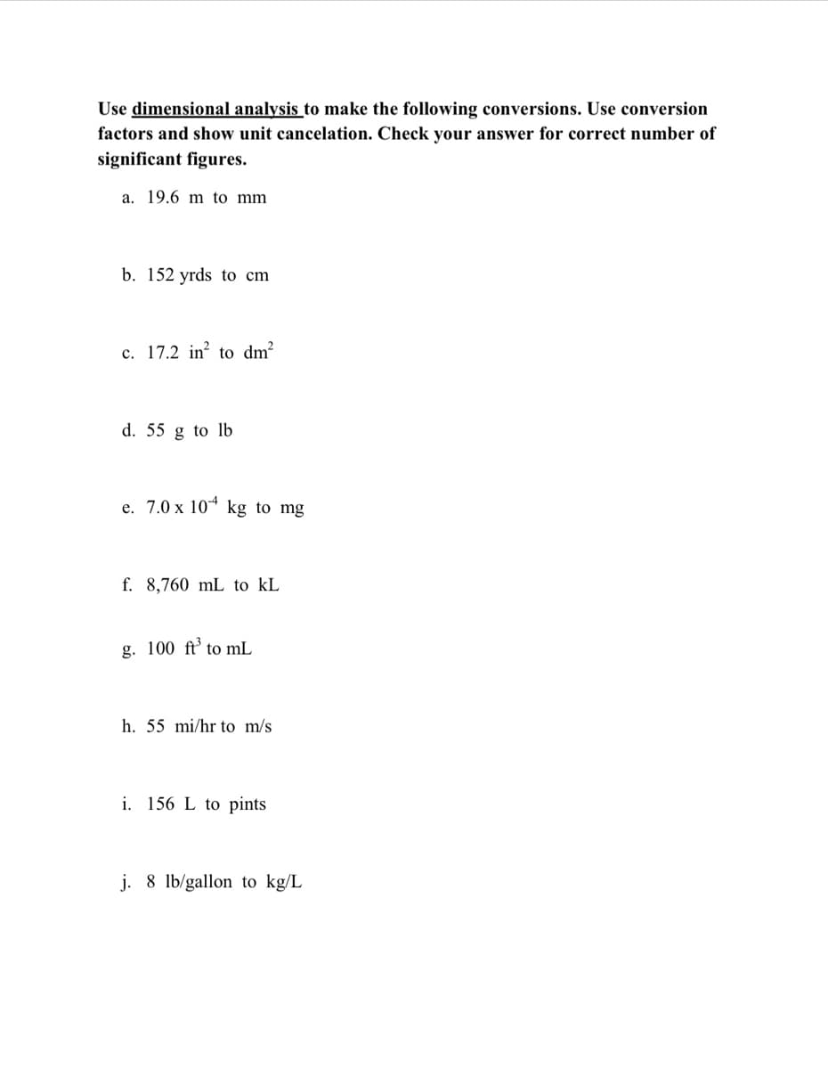 Use dimensional analysis to make the following conversions. Use conversion
factors and show unit cancelation. Check your answer for correct number of
significant figures.
a. 19.6 m to mm
b. 152 yrds to cm
c. 17.2 in? to dm²
d. 55 g to lb
e. 7.0 x 10* kg to mg
f. 8,760 mL to kL
g. 100 ft’ to mL
h. 55 mi/hr to m/s
i. 156 L to pints
j. 8 lb/gallon to kg/L
