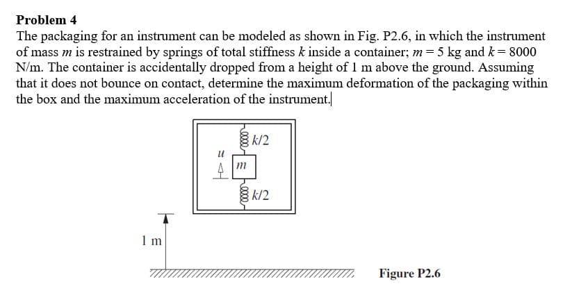 Problem 4
The packaging for an instrument can be modeled as shown in Fig. P2.6, in which the instrument
of mass m is restrained by springs of total stiffiness k inside a container; m= 5 kg and k= 8000
N/m. The container is accidentally dropped from a height of 1 m above the ground. Assuming
that it does not bounce on contact, determine the maximum deformation of the packaging within
the box and the maximum acceleration of the instrument.
k/2
m
k/2
1 m
Figure P2.6
