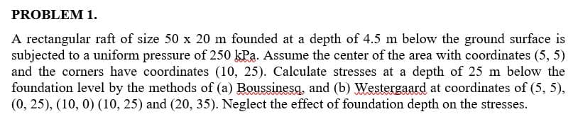 PROBLEM 1.
A rectangular raft of size 50 x 20 m founded at a depth of 4.5 m below the ground surface is
subjected to a uniform pressure of 250 kPa. Assume the center of the area with coordinates (5, 5)
and the corners have coordinates (10, 25). Calculate stresses at a depth of 25 m below the
foundation level by the methods of (a) Boussinesq, and (b) Westergaard at coordinates of (5, 5),
(0, 25), (10, 0) (10, 25) and (20, 35). Neglect the effect of foundation depth on the stresses.
