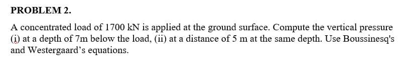 PROBLEM 2.
A concentrated load of 1700 kN is applied at the ground surface. Compute the vertical pressure
(i) at a depth of 7m below the load, (ii) at a distance of 5 m at the same depth. Use Boussinesq's
and Westergaard's equations.
