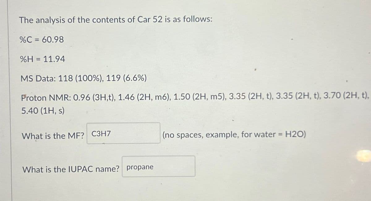 The analysis of the contents of Car 52 is as follows:
%C = 60.98
%H = 11.94
MS Data: 118 (100%), 119 (6.6%)
Proton NMR: 0.96 (3H,t), 1.46 (2H, m6), 1.50 (2H, m5), 3.35 (2H, t), 3.35 (2H, t), 3.70 (2H, t),
5.40 (1H, s)
What is the MF? C3H7
(no spaces, example, for water = H2O)
What is the IUPAC name? propane