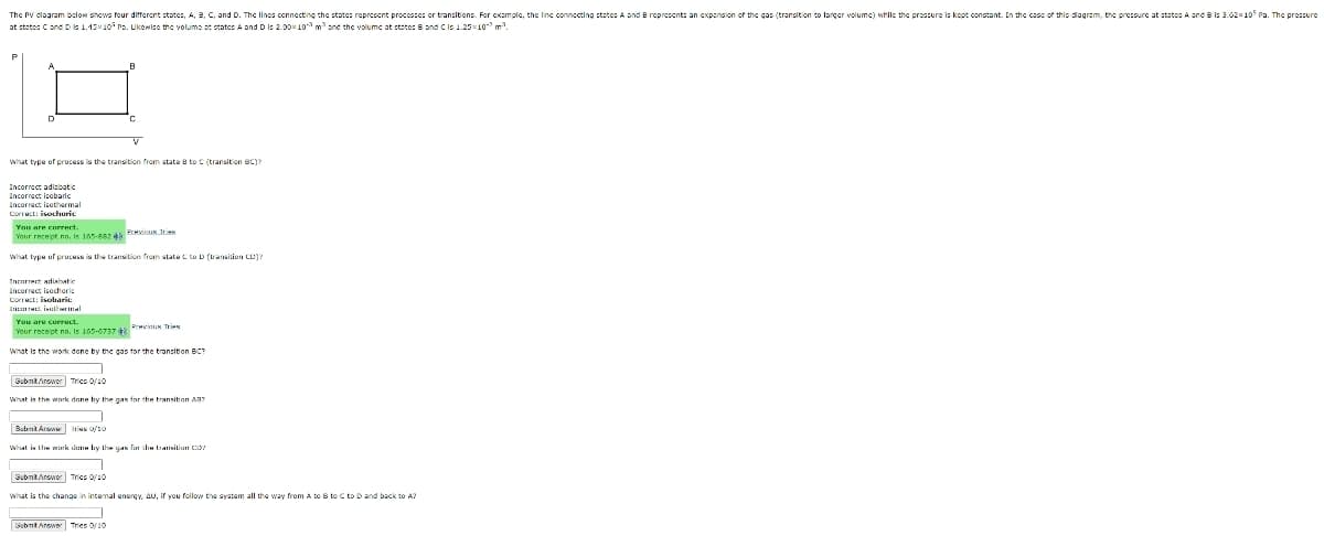 The PV dlagram bolow shows four different states, A, 8, C, and D. The lines connecting the states represent processes or transitions. For cxample, the linc connocting statesA and B represent: an exponsion of the gas (transition to larger volumc) while the preszure is kept constant. In the cass of this diagram, the pressure at states A and B is 3.62x105 Pa. The pressure
at states C ond D 1.15x10 ro. Likewise the volume st statcs A and Dis 2.00x 10 mane the volumc at state: B and Cis 1.2510 m.
what type of process is the transition from state e to C (transition BC)?
Incorrect adiabatio
Incorract isobaric
Incorrect isothermal
Correct: isochuric
You are cnrrect.
Your recept no, Is 165-682 4 THN TN
what type of process is the transition from state C to D (trasition CO)?
Tnrarrect adiasatic
Incorrect isochoric
Correct: isobaric
In IME. inuleal
You are correct.
Your recept no, ie 165-07 PrevinIK Tri
What is the work done by the gas tor the transition BC?
SubntArower Tries 0/10
What is the woark done by the gas for the transition A37
Submt Arswe Irius 0/10
Whel is Lhe murk lu liy the uAN fur li taitiun CIS
SubntAnewer Trics 0/10
what is the change in intemal energy, AU, if you follow the system all the way from A tO B to C to Dand back to A?
Submt Anower Tries 0/10
