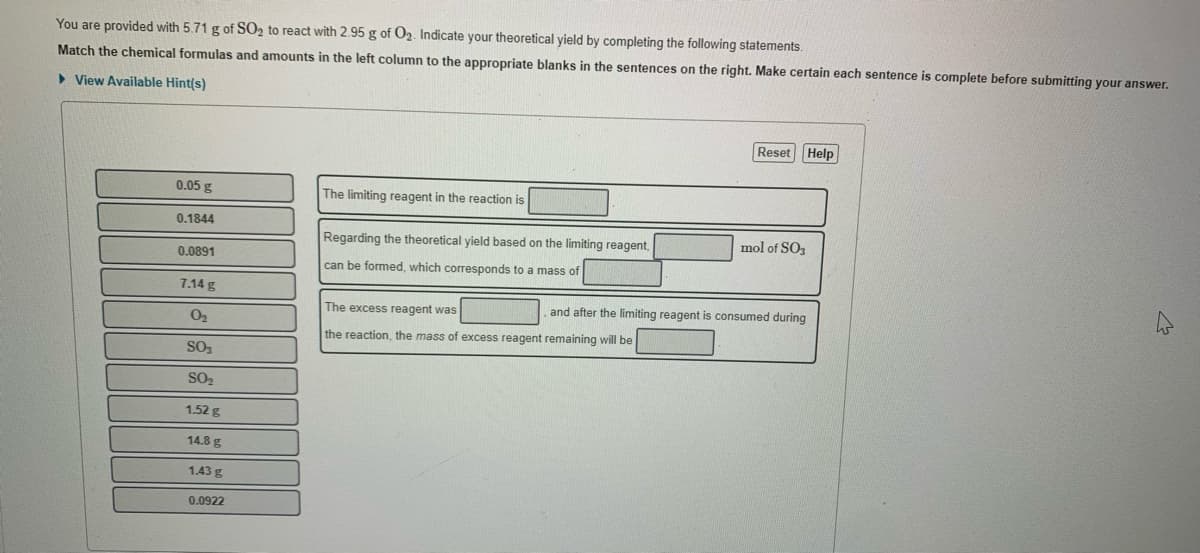 You are provided with 5.71 g of SO2 to react with 2.95 g of O2. Indicate your theoretical yield by completing the following statements.
Match the chemical formulas and amounts in the left column to the appropriate blanks in the sentences on the right. Make certain each sentence is complete before submitting your answer.
> View Available Hint(s)
Reset Help
0.05 g
The limiting reagent in the reaction is
0.1844
Regarding the theoretical yield based on the limiting reagent,
mol of SO3
0.0891
can be formed, which corresponds to a mass of
7.14 g
The excess reagent was
and after the limiting reagent is consumed during
O2
the reaction, the mass of excess reagent remaining will be
SO3
SO,
1.52 g
14.8 g
1.43 g
0.0922
