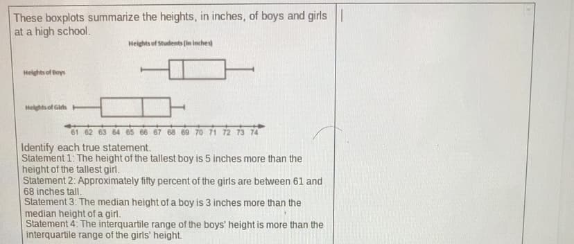 These boxplots summarize the heights, in inches, of boys and girls ||
at a high school.
Heights of Students (in inches
Helghts of Boys
Helghts of Girts
61 62 63 64 65 66 67 68 69 70 71 72 73 74
Identify each true statement.
Statement 1: The height of the tallest boy is 5 inches more than the
height of the tallest girl.
Statement 2: Approximately fifty percent of the girls are between 61 and
68 inches tall.
Statement 3: The median height of a boy is 3 inches more than the
median height of a girl.
Statement 4: The interquartile range of the boys' height is more than the
interquartile range of the girls' height.
